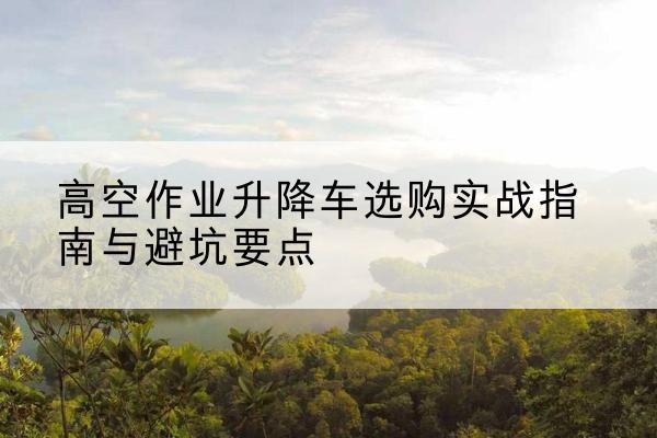 肥城升降车怎么选-高空作业升降车选购实战指南与避坑要点