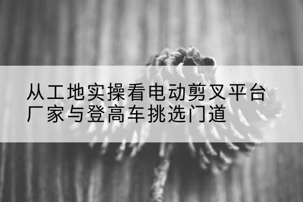 肥城电动剪叉升降平台厂家-从工地实操看电动剪叉平台厂家与登高车挑选门道