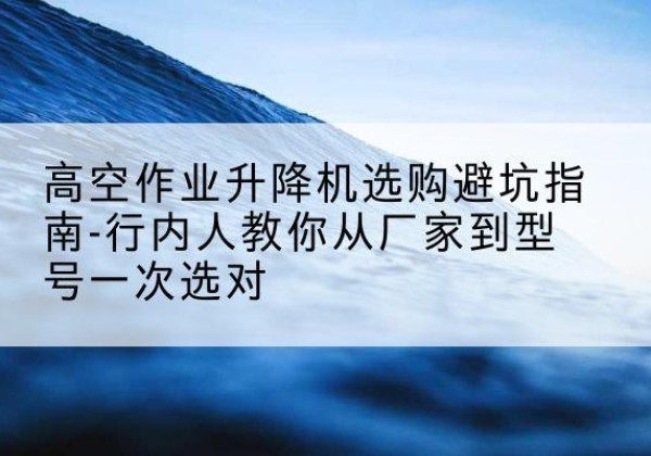 肥城升降平台厂家-高空作业升降机选购避坑指南-行内人教你从厂家到型号一次选对