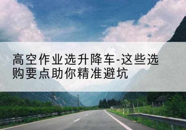 肥城升降车厂家-高空作业选升降车-这些选购要点助你*避坑