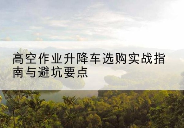 肥城升降车怎么选-高空作业升降车选购实战指南与避坑要点